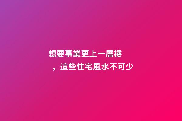 想要事業更上一層樓，這些住宅風水不可少